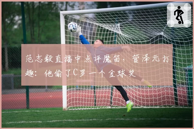 范志毅直播中点评魔笛,管泽元打趣:他偷了C罗一个金球奖