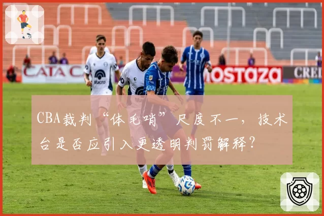 CBA裁判“体毛哨”尺度不一，技术台是否应引入更透明判罚解释？