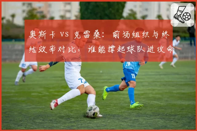 奥斯卡 vs 克雷桑：前场组织与终结效率对比，谁能撑起球队进攻命脉？