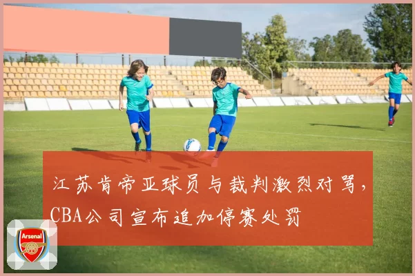 江苏肯帝亚球员与裁判激烈对骂,CBA公司宣布追加停赛处罚