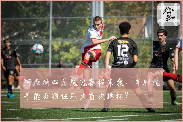 阿森纳四月魔鬼赛程来袭，年轻枪手能否顶住压力首次捧杯？