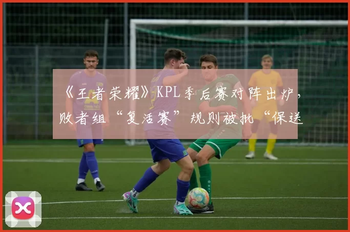 《王者荣耀》KPL季后赛对阵出炉，败者组“复活赛”规则被批“保送强队”