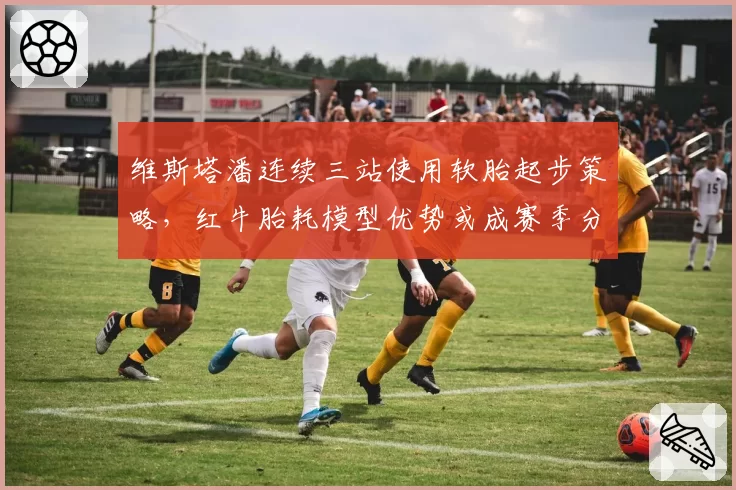 维斯塔潘连续三站使用软胎起步策略,红牛胎耗模型优势或成赛季分水岭