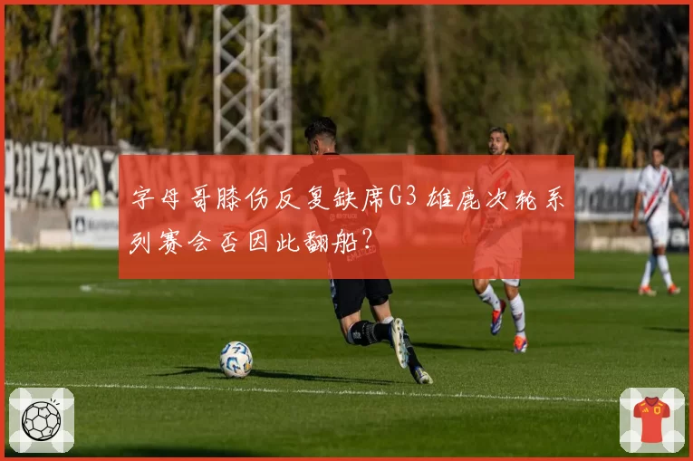 字母哥膝伤反复缺席G3 雄鹿次轮系列赛会否因此翻船？