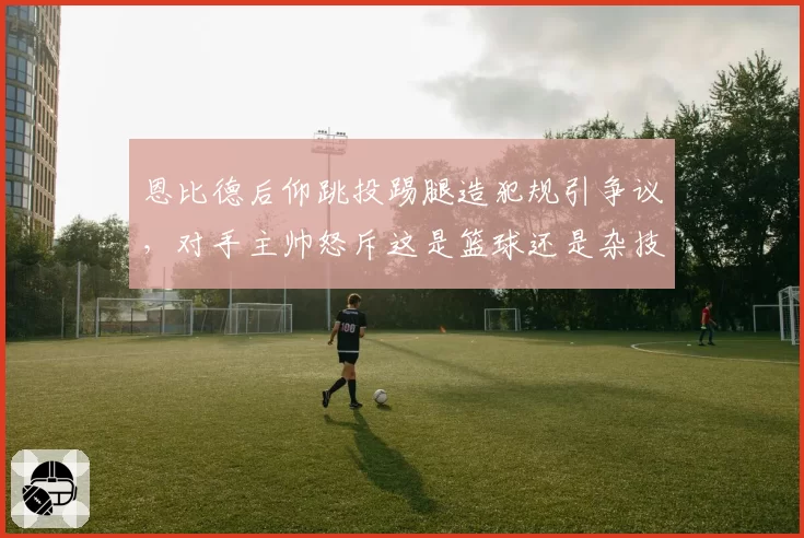 恩比德后仰跳投踢腿造犯规引争议，对手主帅怒斥这是篮球还是杂技