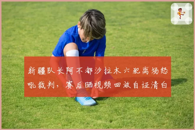 新疆队长阿不都沙拉木六犯离场怒吼裁判,赛后晒视频回放自证清白