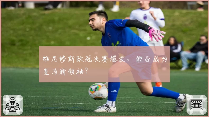 维尼修斯欧冠决赛爆发，能否成为皇马新领袖？