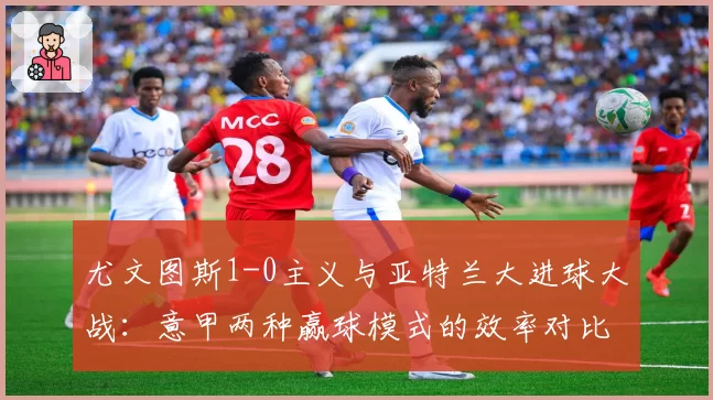 尤文图斯1-0主义与亚特兰大进球大战：意甲两种赢球模式的效率对比