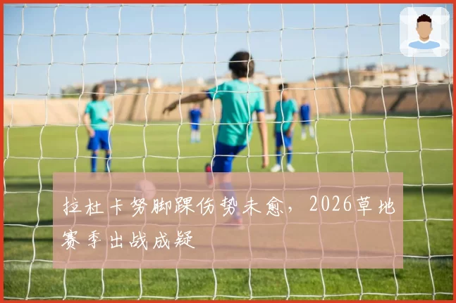拉杜卡努脚踝伤势未愈，2026草地赛季出战成疑