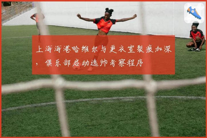 上海海港哈维尔与更衣室裂痕加深,俱乐部启动选帅考察程序