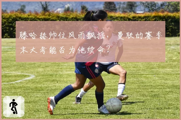 滕哈赫帅位风雨飘摇，曼联的赛季末大考能否为他续命？