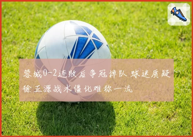 蓉城0-2连败后争冠掉队 球迷质疑徐正源战术僵化难称一流