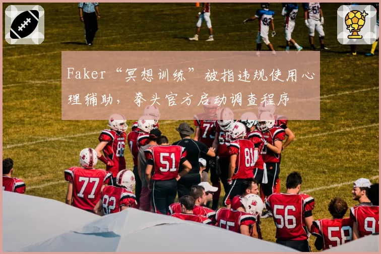 Faker“冥想训练”被指违规使用心理辅助，拳头官方启动调查程序