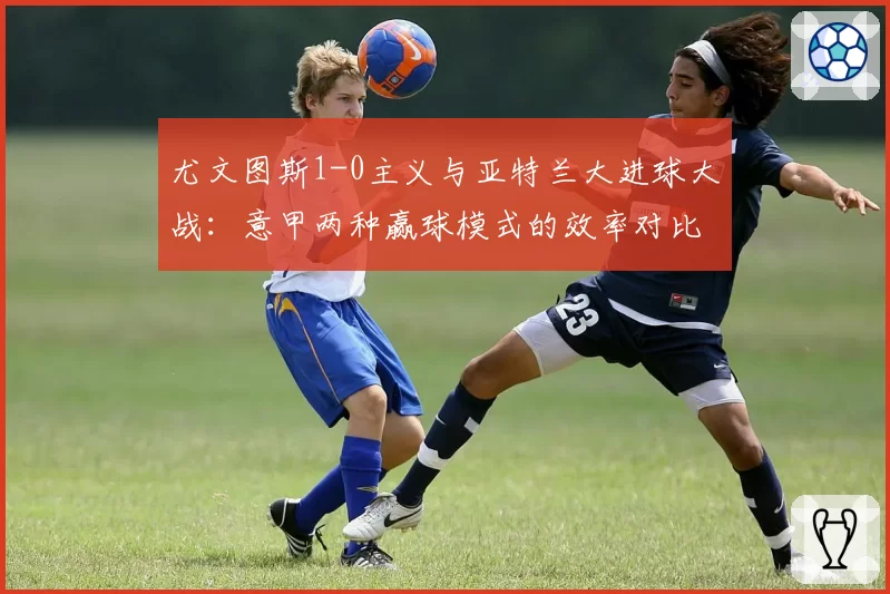 尤文图斯1-0主义与亚特兰大进球大战：意甲两种赢球模式的效率对比