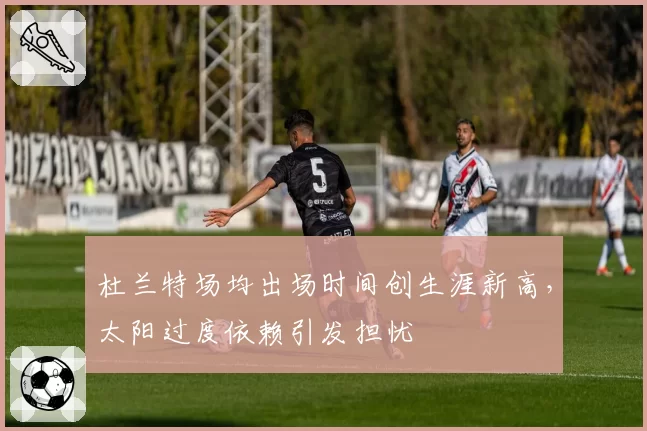 杜兰特场均出场时间创生涯新高，太阳过度依赖引发担忧