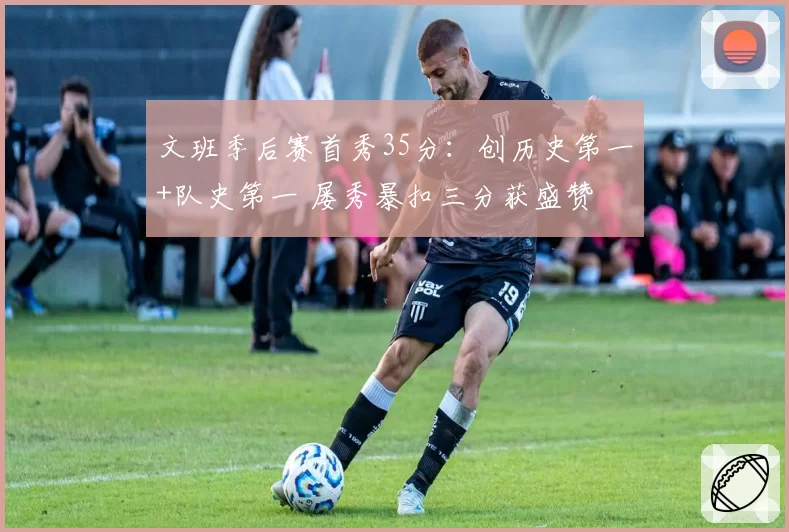 文班季后赛首秀35分：创历史第一+队史第一 屡秀暴扣三分获盛赞