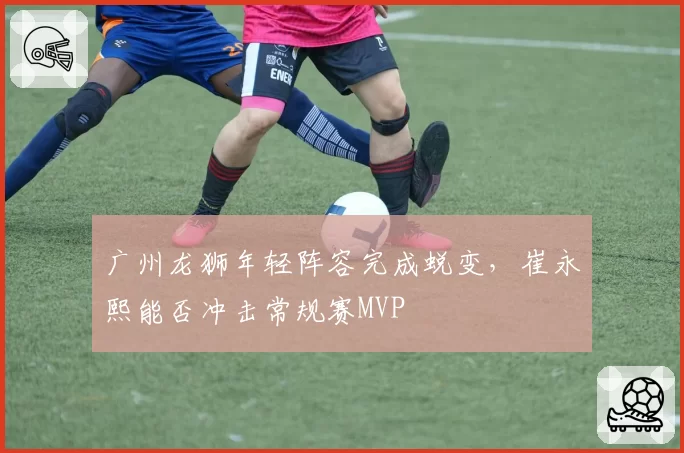 广州龙狮年轻阵容完成蜕变,崔永熙能否冲击常规赛MVP
