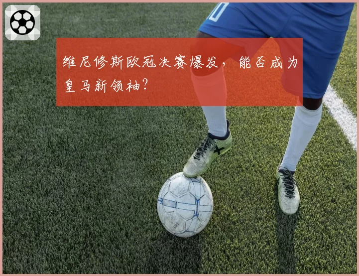维尼修斯欧冠决赛爆发，能否成为皇马新领袖？