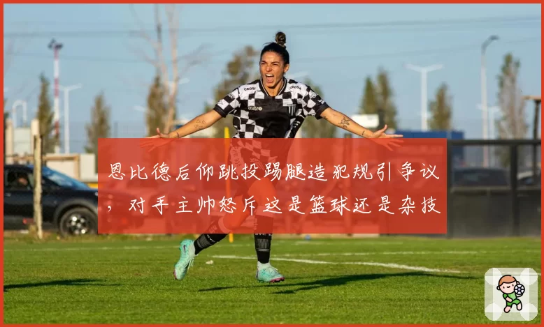恩比德后仰跳投踢腿造犯规引争议，对手主帅怒斥这是篮球还是杂技