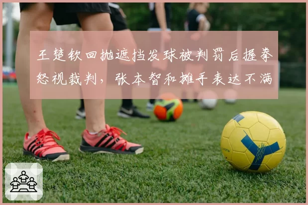 王楚钦回抛遮挡发球被判罚后握拳怒视裁判，张本智和摊手表达不满