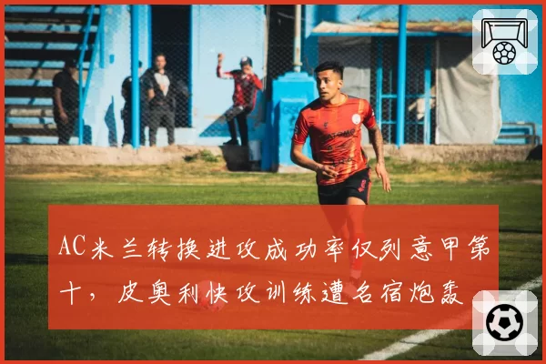 AC米兰转换进攻成功率仅列意甲第十,皮奥利快攻训练遭名宿炮轰