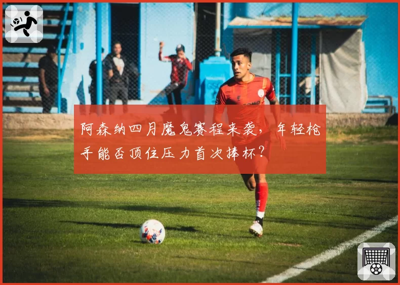 阿森纳四月魔鬼赛程来袭,年轻枪手能否顶住压力首次捧杯?