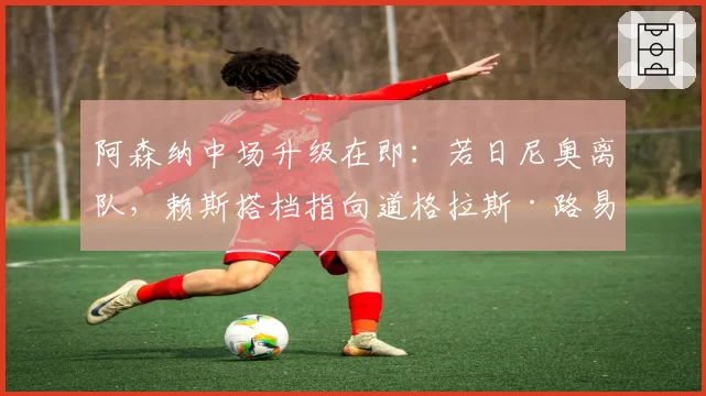 阿森纳中场升级在即:若日尼奥离队,赖斯搭档指向道格拉斯·路易斯