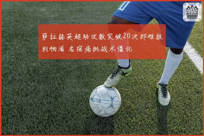 萨拉赫英超助攻数突破20次却难救利物浦 名宿痛批战术僵化