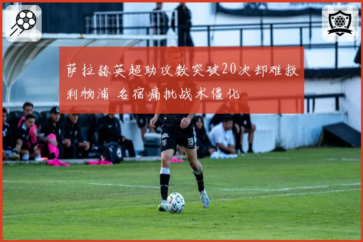 萨拉赫英超助攻数突破20次却难救利物浦 名宿痛批战术僵化