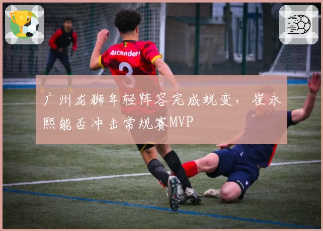广州龙狮年轻阵容完成蜕变,崔永熙能否冲击常规赛MVP