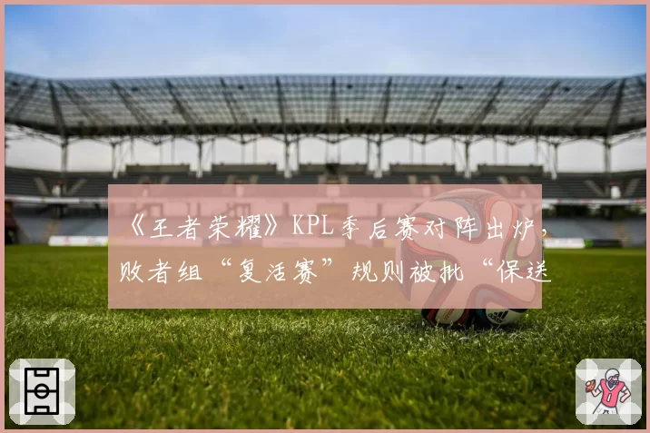 《王者荣耀》KPL季后赛对阵出炉，败者组“复活赛”规则被批“保送强队”