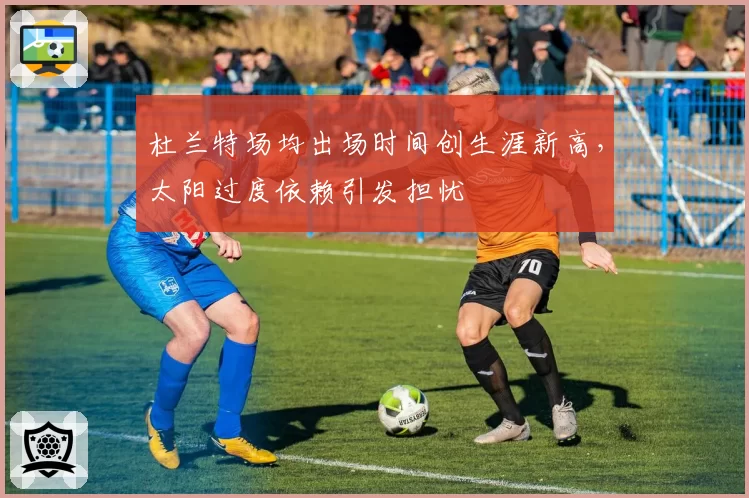 杜兰特场均出场时间创生涯新高，太阳过度依赖引发担忧