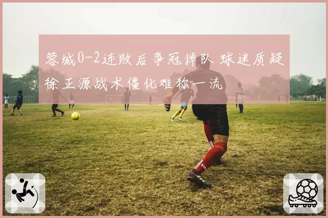 蓉城0-2连败后争冠掉队 球迷质疑徐正源战术僵化难称一流