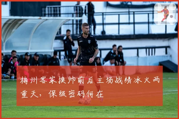 梅州客家换帅前后主场战绩冰火两重天,保级密码何在