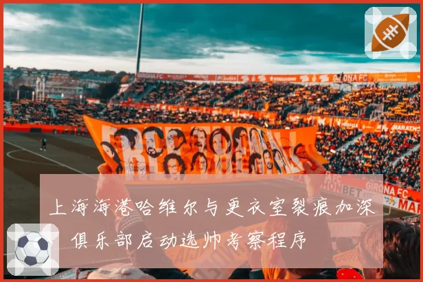 上海海港哈维尔与更衣室裂痕加深,俱乐部启动选帅考察程序