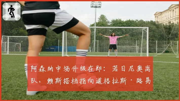 阿森纳中场升级在即：若日尼奥离队，赖斯搭档指向道格拉斯·路易斯