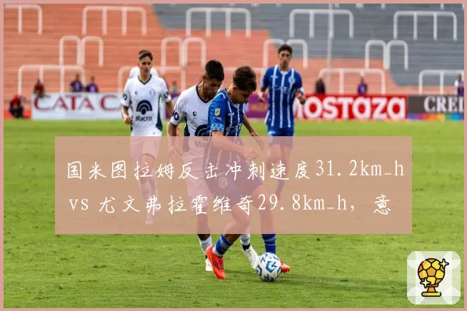 国米图拉姆反击冲刺速度31.2km_h vs 尤文弗拉霍维奇29.8km_h,意甲快攻效率对决
