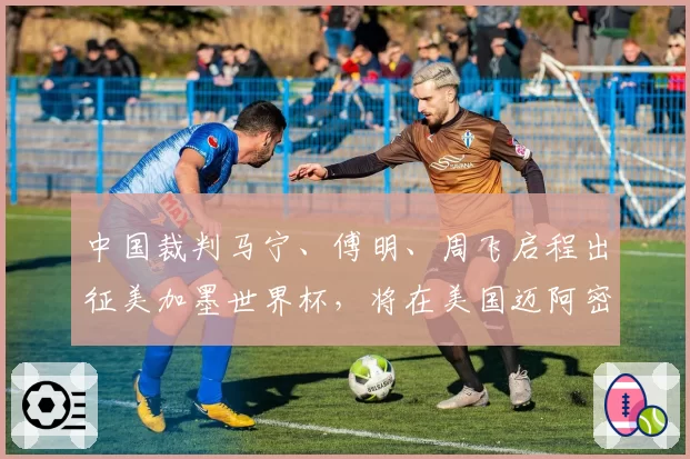 中国裁判马宁、傅明、周飞启程出征美加墨世界杯,将在美国迈阿密接受为期8天左右的培训与体能测试