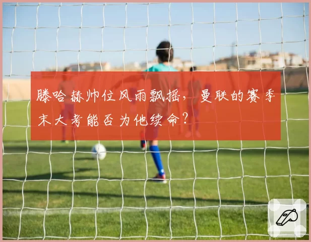 滕哈赫帅位风雨飘摇，曼联的赛季末大考能否为他续命？