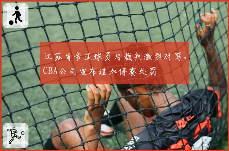 江苏肯帝亚球员与裁判激烈对骂,CBA公司宣布追加停赛处罚