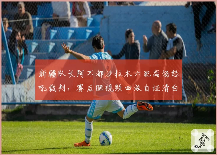 新疆队长阿不都沙拉木六犯离场怒吼裁判,赛后晒视频回放自证清白