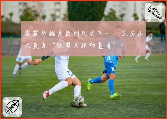雷霆与掘金裁判尺度不一,亚历山大直言“联盟力捧约基奇”