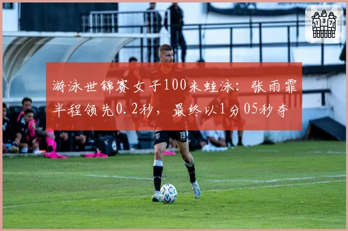 游泳世锦赛女子100米蛙泳:张雨霏半程领先0.2秒,最终以1分05秒夺冠