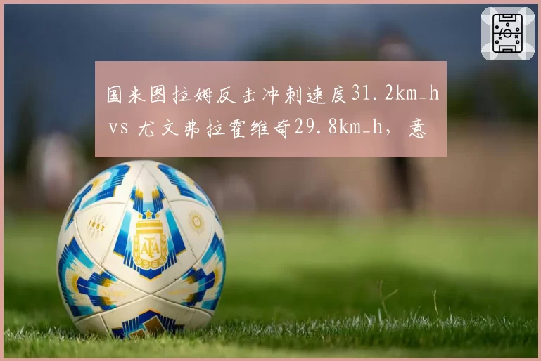 国米图拉姆反击冲刺速度31.2km_h vs 尤文弗拉霍维奇29.8km_h,意甲快攻效率对决