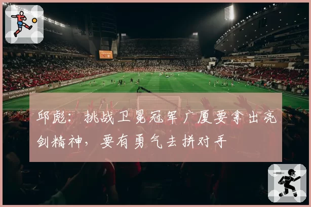 邱彪：挑战卫冕冠军广厦要拿出亮剑精神，要有勇气去拼对手