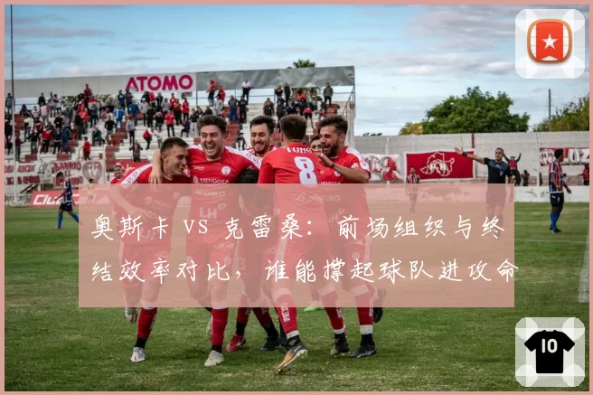 奥斯卡 vs 克雷桑：前场组织与终结效率对比，谁能撑起球队进攻命脉？